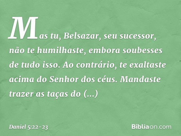 "Mas tu, Belsazar, seu sucessor, não te humilhaste, embora soubesses de tudo isso. Ao contrário, te exaltaste acima do Se­nhor dos céus. Mandaste trazer as taça