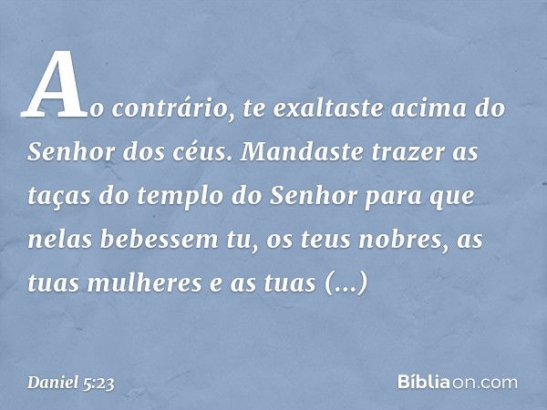 Ao contrário, te exaltaste acima do Se­nhor dos céus. Mandaste trazer as taças do templo do Senhor para que nelas bebessem tu, os teus nobres, as tuas mulheres 