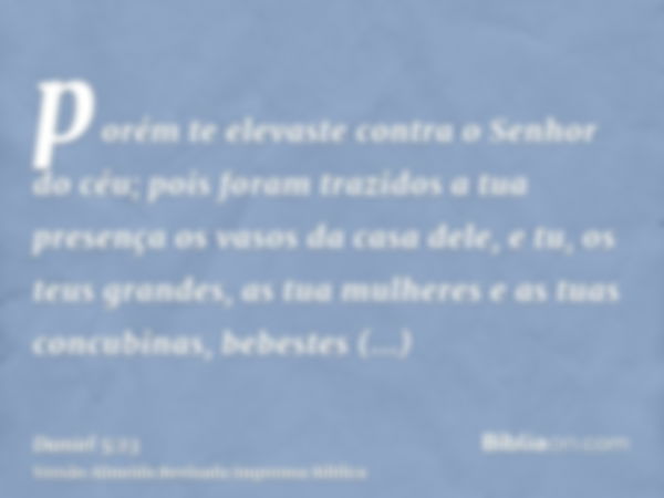 porém te elevaste contra o Senhor do céu; pois foram trazidos a tua presença os vasos da casa dele, e tu, os teus grandes, as tua mulheres e as tuas concubinas,