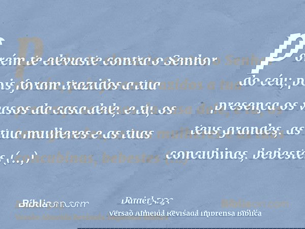 porém te elevaste contra o Senhor do céu; pois foram trazidos a tua presença os vasos da casa dele, e tu, os teus grandes, as tua mulheres e as tuas concubinas,