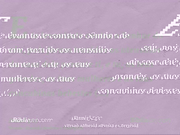 E te levantaste contra o Senhor do céu, pois foram trazidos os utensílios da casa dele perante ti, e tu, os teus grandes, as tuas mulheres e as tuas concubinas 