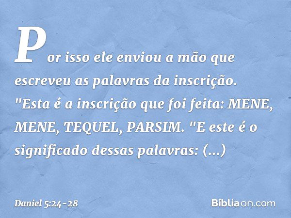 Por isso ele enviou a mão que escreveu as palavras da inscri­ção. "Esta é a inscrição que foi feita:
MENE, MENE, TEQUEL, PARSIM. "E este é o significado dessas 