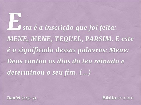 "Esta é a inscrição que foi feita:
MENE, MENE, TEQUEL, PARSIM. "E este é o significado dessas palavras:
Mene: Deus contou os dias do teu reinado e determinou o 