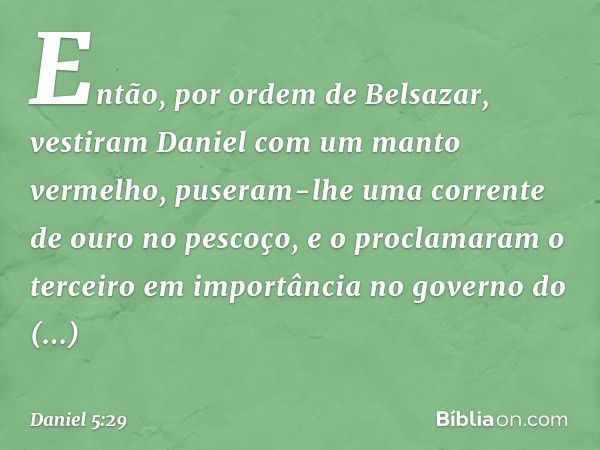 Então, por ordem de Belsazar, vestiram Daniel com um manto vermelho, puseram-lhe uma corrente de ouro no pescoço, e o proclama­ram o terceiro em importância no 