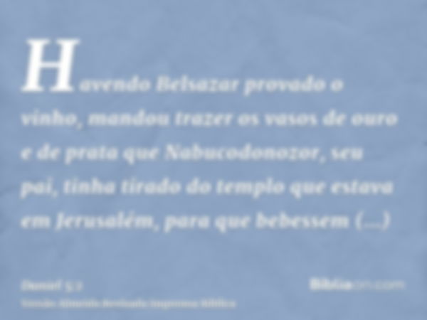 Havendo Belsazar provado o vinho, mandou trazer os vasos de ouro e de prata que Nabucodonozor, seu pai, tinha tirado do templo que estava em Jerusalém, para que