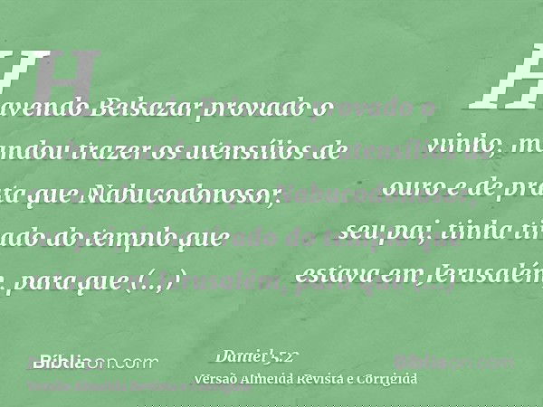 Havendo Belsazar provado o vinho, mandou trazer os utensílios de ouro e de prata que Nabucodonosor, seu pai, tinha tirado do templo que estava em Jerusalém, par