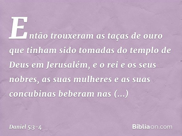 Então trouxeram as taças de ouro que tinham sido tomadas do templo de Deus em Jerusalém, e o rei e os seus nobres, as suas mulheres e as suas concubinas beberam