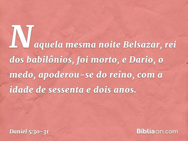 Naquela mesma noite Belsazar, rei dos babilônios, foi morto, e Dario, o medo, apoderou-se do reino, com a idade de sessenta e dois anos. -- Daniel 5:30-31