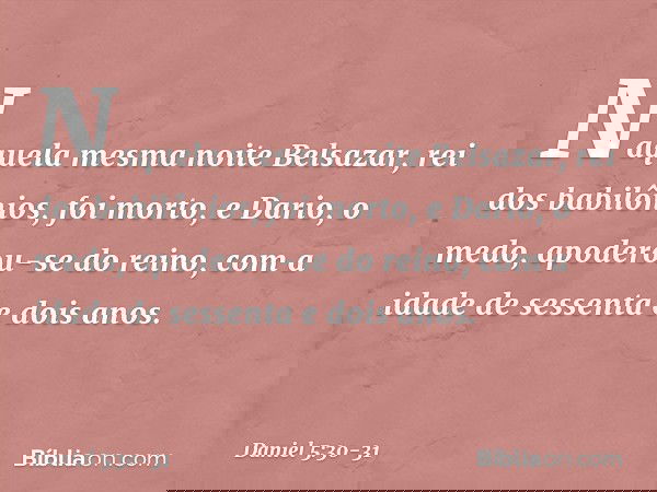 Naquela mesma noite Belsazar, rei dos babilônios, foi morto, e Dario, o medo, apoderou-se do reino, com a idade de sessenta e dois anos. -- Daniel 5:30-31