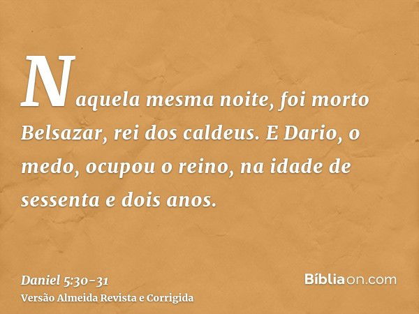 Naquela mesma noite, foi morto Belsazar, rei dos caldeus.E Dario, o medo, ocupou o reino, na idade de sessenta e dois anos.