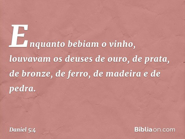 Enquanto bebiam o vinho, louvavam os deuses de ouro, de prata, de bronze, de ferro, de madeira e de pedra. -- Daniel 5:4