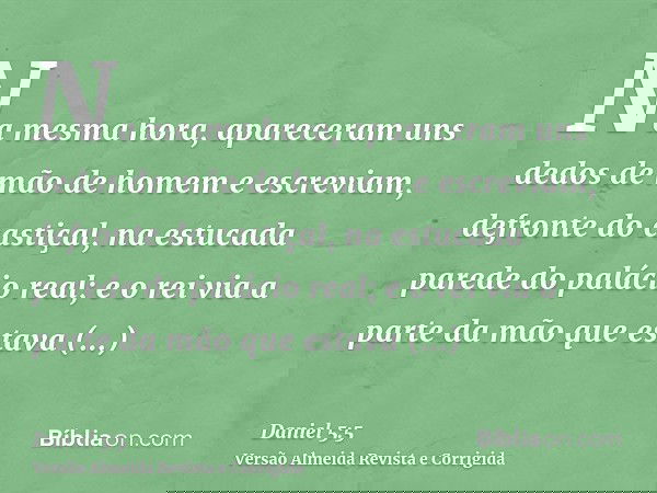 Na mesma hora, apareceram uns dedos de mão de homem e escreviam, defronte do castiçal, na estucada parede do palácio real; e o rei via a parte da mão que estava