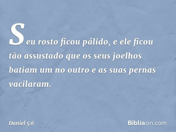 Seu rosto ficou pálido, e ele ficou tão assustado que os seus joelhos batiam um no outro e as suas pernas vacilaram. -- Daniel 5:6