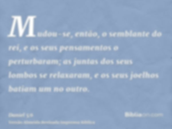 Mudou-se, então, o semblante do rei, e os seus pensamentos o perturbaram; as juntas dos seus lombos se relaxaram, e os seus joelhos batiam um no outro.