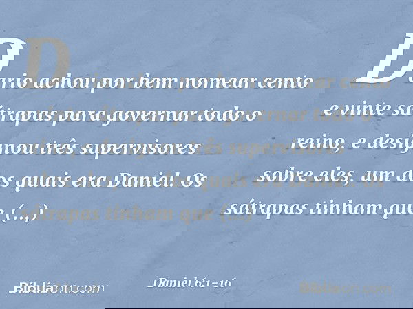 Dario achou por bem nomear cento e vinte sátrapas para governar todo o reino, e designou três supervisores sobre eles, um dos quais era Daniel. Os sátrapas tinh