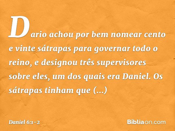 Dario achou por bem nomear cento e vinte sátrapas para governar todo o reino, e designou três supervisores sobre eles, um dos quais era Daniel. Os sátrapas tinh