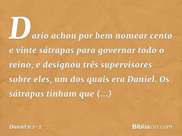 Dario achou por bem nomear cento e vinte sátrapas para governar todo o reino, e designou três supervisores sobre eles, um dos quais era Daniel. Os sátrapas tinh