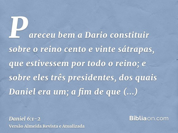 Pareceu bem a Dario constituir sobre o reino cento e vinte sátrapas, que estivessem por todo o reino;e sobre eles três presidentes, dos quais Daniel era um; a f