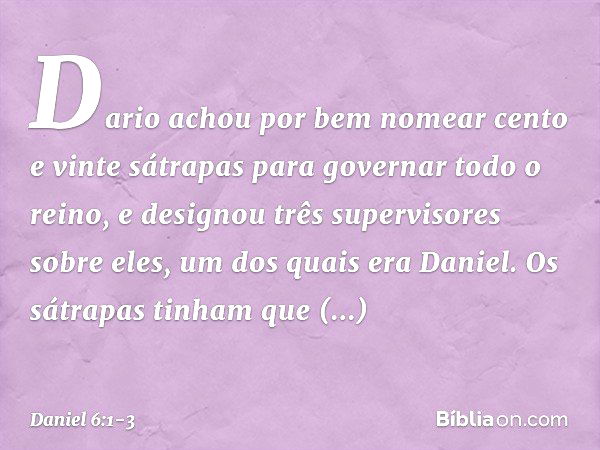 Dario achou por bem nomear cento e vinte sátrapas para governar todo o reino, e designou três supervisores sobre eles, um dos quais era Daniel. Os sátrapas tinh