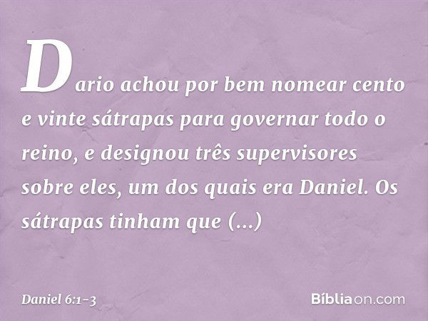 Dario achou por bem nomear cento e vinte sátrapas para governar todo o reino, e designou três supervisores sobre eles, um dos quais era Daniel. Os sátrapas tinh