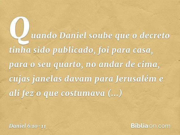 Quando Daniel soube que o decreto tinha sido publicado, foi para casa, para o seu quarto, no andar de cima, cujas janelas davam para Jerusalém e ali fez o que c