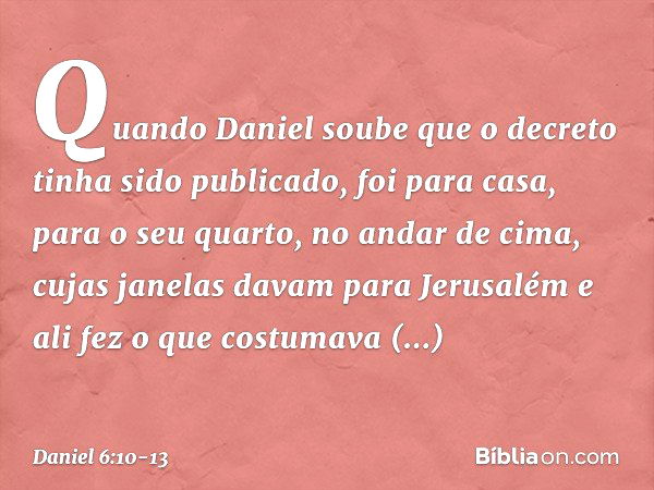 Quando Daniel soube que o decreto tinha sido publicado, foi para casa, para o seu quarto, no andar de cima, cujas janelas davam para Jerusalém e ali fez o que c