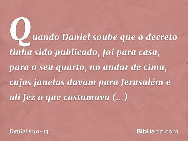 Quando Daniel soube que o decreto tinha sido publicado, foi para casa, para o seu quarto, no andar de cima, cujas janelas davam para Jerusalém e ali fez o que c