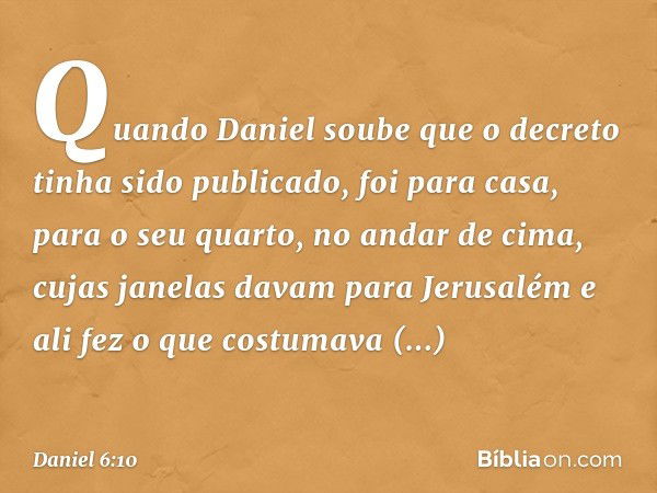 Quando Daniel soube que o decreto tinha sido publicado, foi para casa, para o seu quarto, no andar de cima, cujas janelas davam para Jerusalém e ali fez o que c