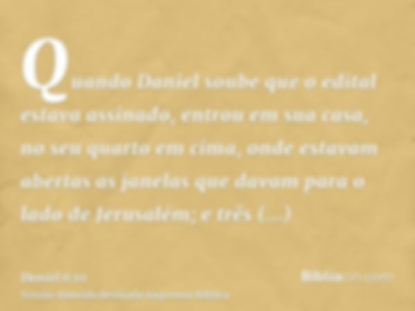 Quando Daniel soube que o edital estava assinado, entrou em sua casa, no seu quarto em cima, onde estavam abertas as janelas que davam para o lado de Jerusalém;