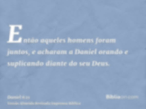 Então aqueles homens foram juntos, e acharam a Daniel orando e suplicando diante do seu Deus.