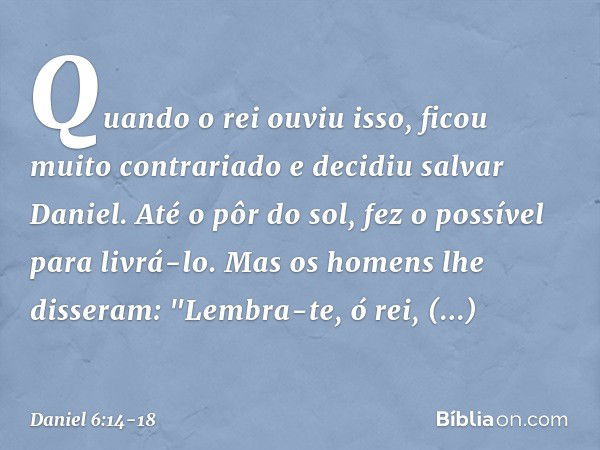 Quando o rei ouviu isso, ficou muito contrariado e decidiu salvar Daniel. Até o pôr do sol, fez o possível para livrá-lo. Mas os homens lhe disseram: "Lembra-te