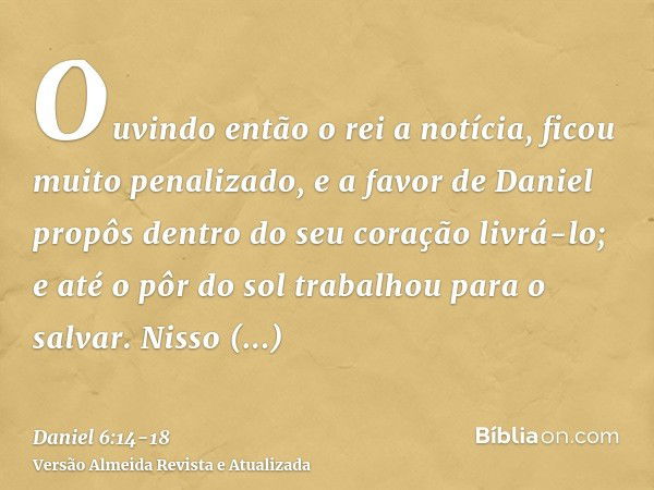 Ouvindo então o rei a notícia, ficou muito penalizado, e a favor de Daniel propôs dentro do seu coração livrá-lo; e até o pôr do sol trabalhou para o salvar.Nis