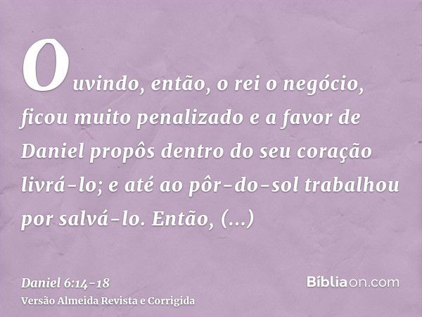 Ouvindo, então, o rei o negócio, ficou muito penalizado e a favor de Daniel propôs dentro do seu coração livrá-lo; e até ao pôr-do-sol trabalhou por salvá-lo.En