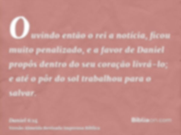 Ouvindo então o rei a notícia, ficou muito penalizado, e a favor de Daniel propôs dentro do seu coração livrá-lo; e até o pôr do sol trabalhou para o salvar.