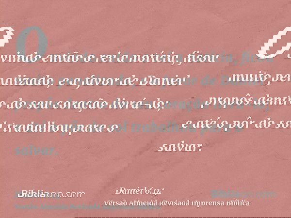 Ouvindo então o rei a notícia, ficou muito penalizado, e a favor de Daniel propôs dentro do seu coração livrá-lo; e até o pôr do sol trabalhou para o salvar.