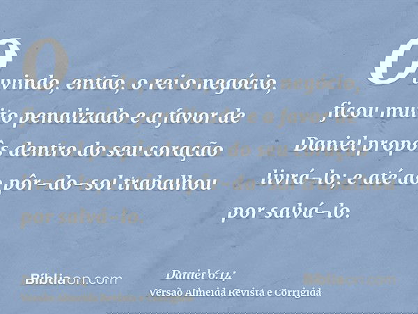 Ouvindo, então, o rei o negócio, ficou muito penalizado e a favor de Daniel propôs dentro do seu coração livrá-lo; e até ao pôr-do-sol trabalhou por salvá-lo.