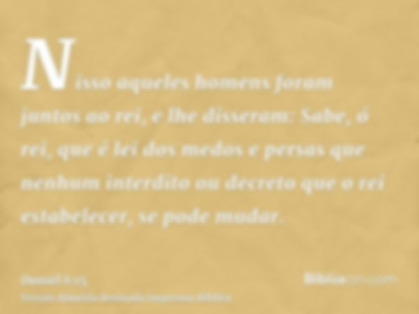 Nisso aqueles homens foram juntos ao rei, e lhe disseram: Sabe, ó rei, que é lei dos medos e persas que nenhum interdito ou decreto que o rei estabelecer, se po