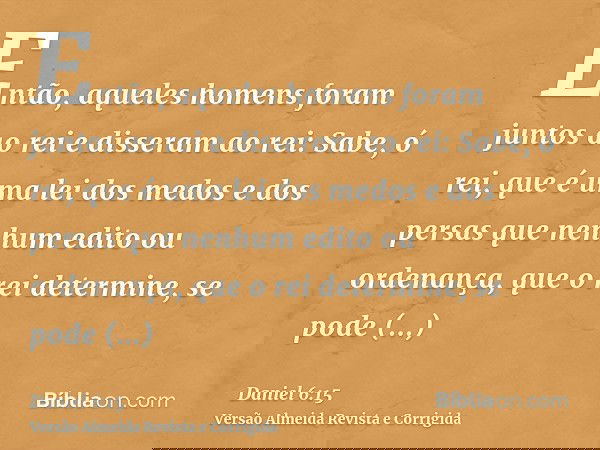 Então, aqueles homens foram juntos ao rei e disseram ao rei: Sabe, ó rei, que é uma lei dos medos e dos persas que nenhum edito ou ordenança, que o rei determin
