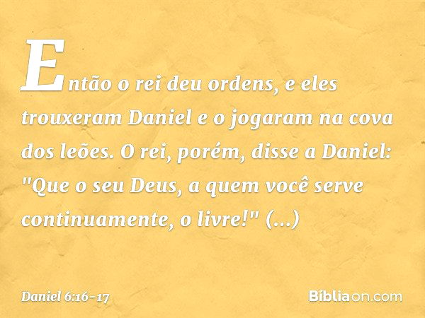 Então o rei deu ordens, e eles trouxeram Daniel e o jogaram na cova dos leões. O rei, porém, disse a Daniel: "Que o seu Deus, a quem você serve continuamente, o