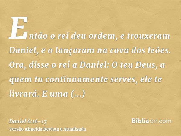 Então o rei deu ordem, e trouxeram Daniel, e o lançaram na cova dos leões. Ora, disse o rei a Daniel: O teu Deus, a quem tu continuamente serves, ele te livrará