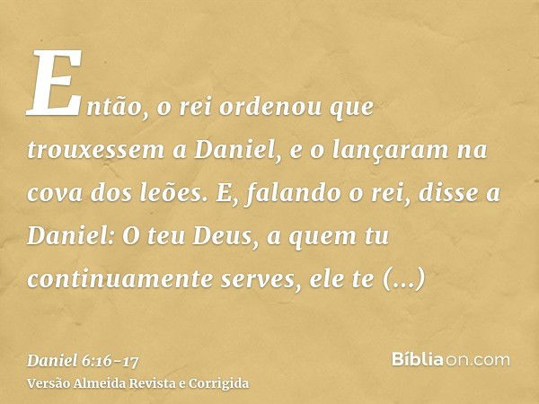 Então, o rei ordenou que trouxessem a Daniel, e o lançaram na cova dos leões. E, falando o rei, disse a Daniel: O teu Deus, a quem tu continuamente serves, ele 