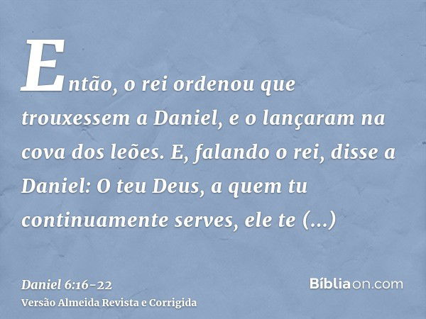 Então, o rei ordenou que trouxessem a Daniel, e o lançaram na cova dos leões. E, falando o rei, disse a Daniel: O teu Deus, a quem tu continuamente serves, ele 