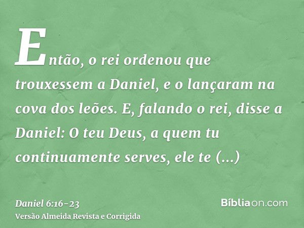 Então, o rei ordenou que trouxessem a Daniel, e o lançaram na cova dos leões. E, falando o rei, disse a Daniel: O teu Deus, a quem tu continuamente serves, ele 