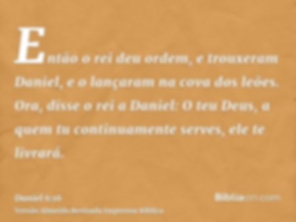 Então o rei deu ordem, e trouxeram Daniel, e o lançaram na cova dos leões. Ora, disse o rei a Daniel: O teu Deus, a quem tu continuamente serves, ele te livrará