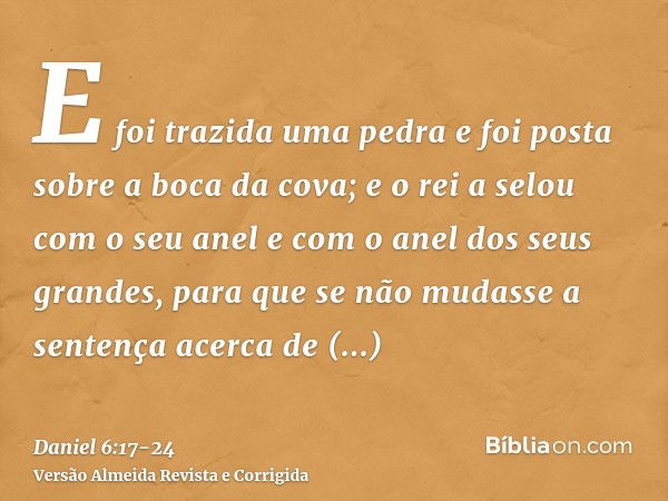 E foi trazida uma pedra e foi posta sobre a boca da cova; e o rei a selou com o seu anel e com o anel dos seus grandes, para que se não mudasse a sentença acerc