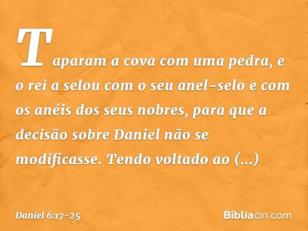 Taparam a cova com uma pedra, e o rei a selou com o seu anel-selo e com os anéis dos seus nobres, para que a decisão sobre Daniel não se modificasse. Tendo volt