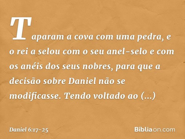 Taparam a cova com uma pedra, e o rei a selou com o seu anel-selo e com os anéis dos seus nobres, para que a decisão sobre Daniel não se modificasse. Tendo volt