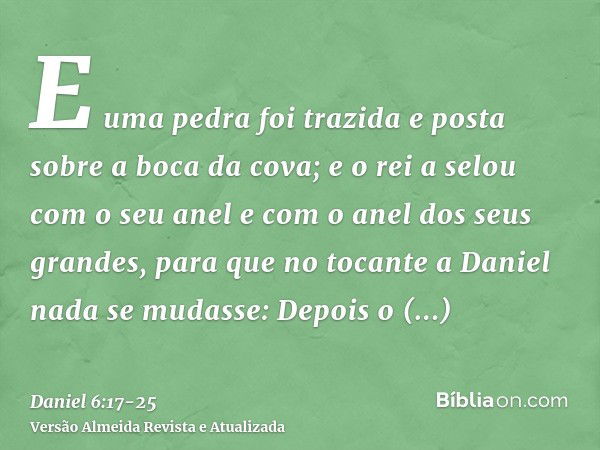 E uma pedra foi trazida e posta sobre a boca da cova; e o rei a selou com o seu anel e com o anel dos seus grandes, para que no tocante a Daniel nada se mudasse