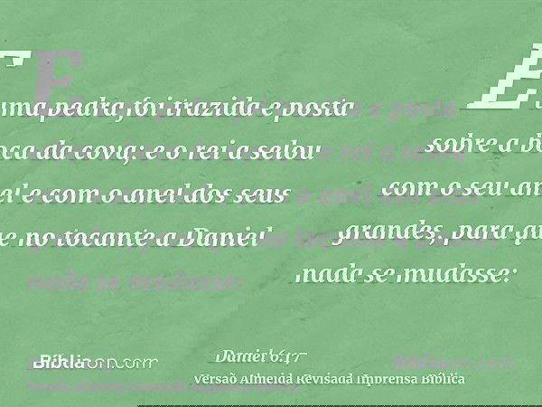 E uma pedra foi trazida e posta sobre a boca da cova; e o rei a selou com o seu anel e com o anel dos seus grandes, para que no tocante a Daniel nada se mudasse