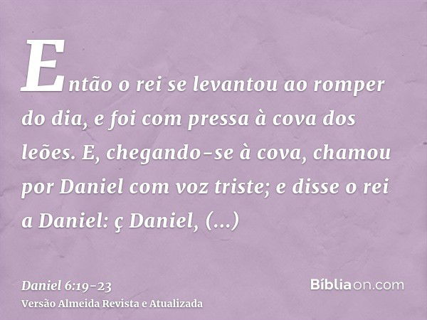 Então o rei se levantou ao romper do dia, e foi com pressa à cova dos leões.E, chegando-se à cova, chamou por Daniel com voz triste; e disse o rei a Daniel: ç D